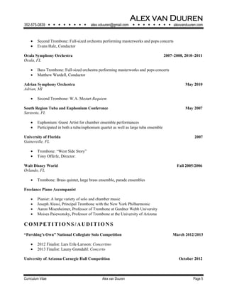 Alex van Duuren
352-575-0839         alex.vduuren@gmail.com         alexvanduuren.com
Curriculum Vitae Alex van Duuren Page 5
 Second Trombone: Full-sized orchestra performing masterworks and pops concerts
 Evans Hale, Conductor
Ocala Symphony Orchestra 2007–2008, 2010–2011
Ocala, FL
 Bass Trombone: Full-sized orchestra performing masterworks and pops concerts
 Matthew Wardell, Conductor
Adrian Symphony Orchestra May 2010
Adrian, MI
 Second Trombone: W.A. Mozart Requiem
South Region Tuba and Euphonium Conference May 2007
Sarasota, FL
 Euphonium: Guest Artist for chamber ensemble performances
 Participated in both a tuba/euphonium quartet as well as large tuba ensemble
University of Florida 2007
Gainesville, FL
 Trombone: “West Side Story”
 Tony Offerle, Director:
Walt Disney World Fall 2005/2006
Orlando, FL
 Trombone: Brass quintet, large brass ensemble, parade ensembles
Freelance Piano Accompanist
 Pianist: A large variety of solo and chamber music
 Joseph Alessi, Principal Trombone with the New York Philharmonic
 Aaron Misenheimer, Professor of Trombone at Gardner Webb University
 Moises Paiewonsky, Professor of Trombone at the University of Arizona
CO M PE T I T I O NS / A UDI T I O N S
“Pershing’s Own” National Collegiate Solo Competition March 2012/2013
 2012 Finalist: Lars Erik-Larsson: Concertino
 2013 Finalist: Launy Grøndahl: Concerto
University of Arizona Carnegie Hall Competition October 2012
 