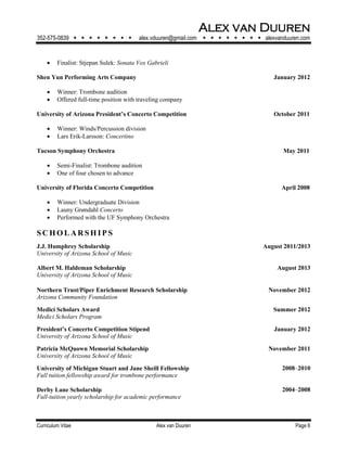 Alex van Duuren
352-575-0839         alex.vduuren@gmail.com         alexvanduuren.com
Curriculum Vitae Alex van Duuren Page 6
 Finalist: Stjepan Sulek: Sonata Vox Gabrieli
Shen Yun Performing Arts Company January 2012
 Winner: Trombone audition
 Offered full-time position with traveling company
University of Arizona President’s Concerto Competition October 2011
 Winner: Winds/Percussion division
 Lars Erik-Larsson: Concertino
Tucson Symphony Orchestra May 2011
 Semi-Finalist: Trombone audition
 One of four chosen to advance
University of Florida Concerto Competition April 2008
 Winner: Undergraduate Division
 Launy Grøndahl Concerto
 Performed with the UF Symphony Orchestra
S CH O L AR S H I PS
J.J. Humphrey Scholarship August 2011/2013
University of Arizona School of Music
Albert M. Haldeman Scholarship August 2013
University of Arizona School of Music
Northern Trust/Piper Enrichment Research Scholarship November 2012
Arizona Community Foundation
Medici Scholars Award Summer 2012
Medici Scholars Program
President’s Concerto Competition Stipend January 2012
University of Arizona School of Music
Patricia McQuown Memorial Scholarship November 2011
University of Arizona School of Music
University of Michigan Stuart and Jane Sheill Fellowship 2008‒2010
Full tuition fellowship award for trombone performance
Derby Lane Scholarship
Full-tuition yearly scholarship for academic performance
2004‒2008
 