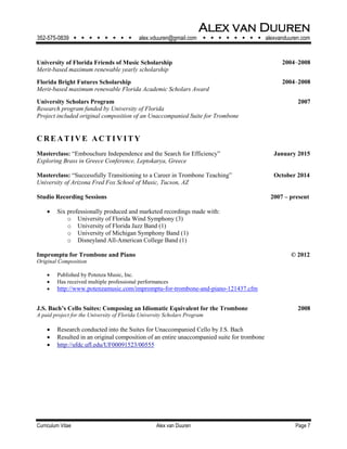 Alex van Duuren
352-575-0839         alex.vduuren@gmail.com         alexvanduuren.com
Curriculum Vitae Alex van Duuren Page 7
University of Florida Friends of Music Scholarship 2004‒2008
Merit-based maximum renewable yearly scholarship
Florida Bright Futures Scholarship 2004‒2008
Merit-based maximum renewable Florida Academic Scholars Award
University Scholars Program 2007
Research program funded by University of Florida
Project included original composition of an Unaccompanied Suite for Trombone
CRE AT I V E AC T I VI T Y
Masterclass: “Embouchure Independence and the Search for Efficiency” January 2015
Exploring Brass in Greece Conference, Leptokarya, Greece
Masterclass: “Successfully Transitioning to a Career in Trombone Teaching” October 2014
University of Arizona Fred Fox School of Music, Tucson, AZ
Studio Recording Sessions 2007 – present
 Six professionally produced and marketed recordings made with:
o University of Florida Wind Symphony (3)
o University of Florida Jazz Band (1)
o University of Michigan Symphony Band (1)
o Disneyland All-American College Band (1)
Impromptu for Trombone and Piano © 2012
Original Composition
 Published by Potenza Music, Inc.
 Has received multiple professional performances
 http://www.potenzamusic.com/impromptu-for-trombone-and-piano-121437.cfm
J.S. Bach’s Cello Suites: Composing an Idiomatic Equivalent for the Trombone 2008
A paid project for the University of Florida University Scholars Program
 Research conducted into the Suites for Unaccompanied Cello by J.S. Bach
 Resulted in an original composition of an entire unaccompanied suite for trombone
 http://ufdc.ufl.edu/UF00091523/00555
 