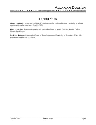 Alex van Duuren
352-575-0839         alex.vduuren@gmail.com         alexvanduuren.com
Curriculum Vitae Alex van Duuren Page 8
RE F E RE NC E S
Moises Paiewonsky: Associate Professor of Trombone/Interim Assistant Director, University of Arizona
mpaiewon@email.arizona.edu – 520-621-7021
Vince DiMartino: Renowned trumpeter and Matton Professor of Music Emeritus, Centre College
dimartv@gmail.com
Dr. Kelly Thomas: Assistant Professor of Tuba/Euphonium, University of Tennessee, Knoxville
kthoma61@utk.edu – 865-974-6310
 
