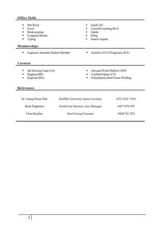 3
 MS Word
 Excel
 Book keeping
 Computer literate
 Typing
 AutoCAD
 Currently learning Revit
 Adobe
 Filing
 Search engines
Memberships
Licences
References
Dr. Jeung-Hwan Doh Griffith University Senior Lecturer (07) 5552 9141
Brett Poppleton South East Services Area Manager 0457 076 683
Clint Buckley Steel Fixing Foreman 0448 761 923
Office Skills
 Engineers Australia Student Member  Institute of Civil Engineers (ICE)
 60t Slewing Crane (C6)  Elevated Work Platform (WP)
 Rigging (RB)  Confined Space (CS)
 Dogman (DG)  Polyethylene Butt Fusion Welding
 