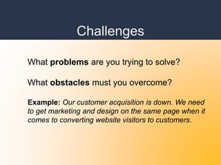 Challenges
What problems are you trying to solve?
What obstacles must you overcome?
Example: Our customer acquisition is down. We need
to get marketing and design on the same page when it
comes to converting website visitors to customers.
 