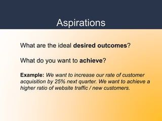 Aspirations
What are the ideal desired outcomes?
What do you want to achieve?
Example: We want to increase our rate of customer
acquisition by 25% next quarter. We want to achieve a
higher ratio of website traffic / new customers.
 