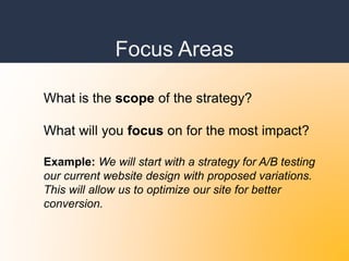 Focus Areas
What is the scope of the strategy?
What will you focus on for the most impact?
Example: We will start with a strategy for A/B testing
our current website design with proposed variations.
This will allow us to optimize our site for better
conversion.
 