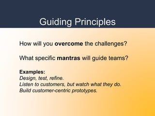 Guiding Principles
How will you overcome the challenges?
What specific mantras will guide teams?
Examples:
Design, test, refine.
Listen to customers, but watch what they do.
Build customer-centric prototypes.
 