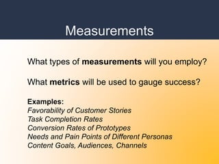 Measurements
What types of measurements will you employ?
What metrics will be used to gauge success?
Examples:
Favorability of Customer Stories
Task Completion Rates
Conversion Rates of Prototypes
Needs and Pain Points of Different Personas
Content Goals, Audiences, Channels
 