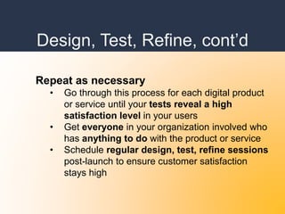 Design, Test, Refine, cont’d
Repeat as necessary
• Go through this process for each digital product
or service until your tests reveal a high
satisfaction level in your users
• Get everyone in your organization involved who
has anything to do with the product or service
• Schedule regular design, test, refine sessions
post-launch to ensure customer satisfaction
stays high
 