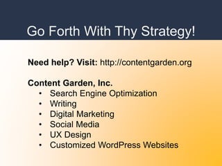 Go Forth With Thy Strategy!
Need help? Visit: http://contentgarden.org
Content Garden, Inc.
• Search Engine Optimization
• Writing
• Digital Marketing
• Social Media
• UX Design
• Customized WordPress Websites
 