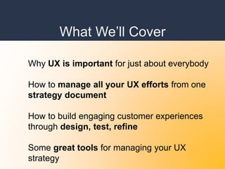 What We’ll Cover
Why UX is important for just about everybody
How to manage all your UX efforts from one
strategy document
How to build engaging customer experiences
through design, test, refine
Some great tools for managing your UX
strategy
 