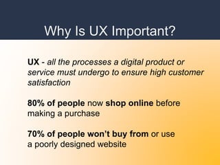 Why Is UX Important?
UX - all the processes a digital product or
service must undergo to ensure high customer
satisfaction
80% of people now shop online before
making a purchase
70% of people won’t buy from or use
a poorly designed website
 