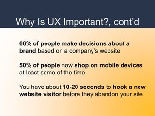 Why Is UX Important?, cont’d
66% of people make decisions about a
brand based on a company’s website
50% of people now shop on mobile devices
at least some of the time
You have about 10-20 seconds to hook a new
website visitor before they abandon your site
 
