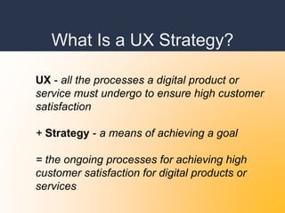 What Is a UX Strategy?
UX - all the processes a digital product or
service must undergo to ensure high customer
satisfaction
+ Strategy - a means of achieving a goal
= the ongoing processes for achieving high
customer satisfaction for digital products or
services
 