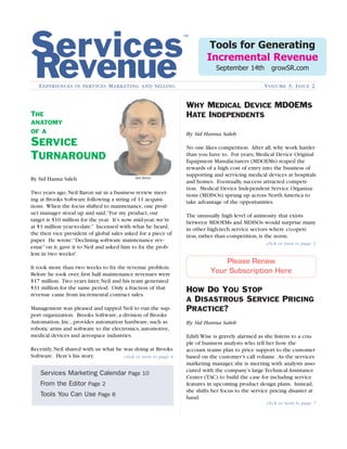 WHY MEDICAL DEVICE MDOEMS
HATE INDEPENDENTS
Services
RevenueEXPERIENCES IN SERVICES MARKETING AND SELLING VOLUME 3, ISSUE 2
By Sid Hanna Saleh
No one likes competition. After all, why work harder
than you have to. For years, Medical Device Original
Equipment Manufacturers (MDOEMs) reaped the
rewards of a high cost of entry into the business of
supporting and servicing medical devices at hospitals
and homes. Eventually, success attracted competi-
tion. Medical Device Independent Service Organiza-
tions (MDISOs) sprung up across North America to
take advantage of the opportunities.
The unusually high level of animosity that exists
between MDOEMs and MDISOs would surprise many
in other high-tech service sectors where co-opeti-
tion, rather than competition, is the norm.
click or turn to page 3
HOW DO YOU STOP
A DISASTROUS SERVICE PRICING
PRACTICE?
By Sid Hanna Saleh
Two years ago, Neil Baron sat in a business review meet-
ing at Brooks Software following a string of 11 acquisi-
tions. When the focus shifted to maintenance, one prod-
uct manager stood up and said,“For my product, our
target is $10 million for the year. It’s now mid-year, we’re
at $3 million year-to-date.” Incensed with what he heard,
the then vice president of global sales asked for a piece of
paper. He wrote:“Declining software maintenance rev-
enue” on it, gave it to Neil and asked him to ﬁx the prob-
lem in two weeks!
It took more than two weeks to ﬁx the revenue problem.
Before he took over, ﬁrst half maintenance revenues were
$17 million. Two years later, Neil and his team generated
$31 million for the same period. Only a fraction of that
revenue came from incremental contract sales.
Management was pleased and tapped Neil to run the sup-
port organization. Brooks Software, a division of Brooks
Automation, Inc., provides automation hardware, such as
robotic arms and software to the electronics, automotive,
medical devices and aerospace industries.
Recently, Neil shared with us what he was doing at Brooks
Software. Here’s his story.
By Sid Hanna Saleh
Edith Wise is gravely alarmed as she listens to a cou-
ple of business analysts who tell her how the
account teams plan to price support to the customer
based on the customer’s call volume. As the services
marketing manager, she is meeting with analysts asso-
ciated with the company’s large Technical Assistance
Center (TAC) to build the case for including service
features in upcoming product design plans. Instead,
she shifts her focus to the service pricing disaster at
hand.
™
click or turn to page 4
THE
ANATOMY
OF A
SERVICE
TURNAROUND
Services Marketing Calendar Page 10
From the Editor Page 2
Tools You Can Use Page 8
Tools for Generating
Incremental Revenue
September 14th growSR.com
click or turn to page 7
Please Renew
Your Subscription Here
Neil Baron
 