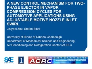 A NEW CONTROL MECHANISM FOR TWO-
PHASE EJECTOR IN VAPOR
COMPRESSION CYCLES FOR
AUTOMOTIVE APPLICATIONS USING
ADJUSTABLE MOTIVE NOZZLE INLET
SWIRL
Jingwei Zhu, Stefan Elbel
University of Illinois at Urbana-Champaign
Department of Mechanical Science and Engineering
Air Conditioning and Refrigeration Center (ACRC)
 