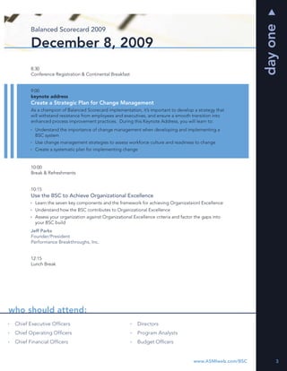 day one
       Balanced Scorecard 2009

       December 8, 2009
       8:30
       Conference Registration & Continental Breakfast


       9:00
       keynote address
       Create a Strategic Plan for Change Management
       As a champion of Balanced Scorecard implementation, it’s important to develop a strategy that
       will withstand resistance from employees and executives, and ensure a smooth transition into
       enhanced process improvement practices. During this Keynote Address, you will learn to:
         Understand the importance of change management when developing and implementing a
         BSC system
         Use change management strategies to assess workforce culture and readiness to change
         Create a systematic plan for implementing change


       10:00
       Break & Refreshments


       10:15
       Use the BSC to Achieve Organizational Excellence
         Learn the seven key components and the framework for achieving Organizataionl Excellence
         Understand how the BSC contributes to Organizational Excellence
         Assess your organization against Organizational Excellence criteria and factor the gaps into
         your BSC build
       Jeff Parks
       Founder/President
       Performance Breakthroughs, Inc.


       12:15
       Lunch Break




who should attend:
 Chief Executive Ofﬁcers                                   Directors
 Chief Operating Ofﬁcers                                   Program Analysts
 Chief Financial Ofﬁcers                                   Budget Ofﬁcers


                                                                                       www.ASMIweb.com/BSC        3
 