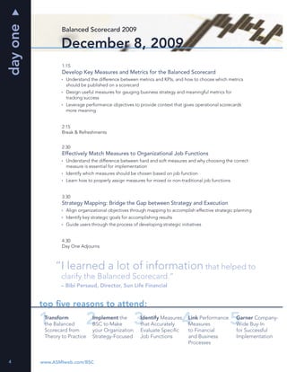 day one
                  Balanced Scorecard 2009

                  December 8, 2009
                  1:15
                  Develop Key Measures and Metrics for the Balanced Scorecard
                    Understand the difference between metrics and KPIs, and how to choose which metrics
                    should be published on a scorecard
                    Design useful measures for gauging business strategy and meaningful metrics for
                    tracking success
                    Leverage performance objectives to provide context that gives operational scorecards
                    more meaning


                  2:15
                  Break & Refreshments


                  2:30
                  Effectively Match Measures to Organizational Job Functions
                    Understand the difference between hard and soft measures and why choosing the correct
                    measure is essential for implementation
                    Identify which measures should be chosen based on job function
                    Learn how to properly assign measures for mixed or non-traditional job functions


                  3:30
                  Strategy Mapping: Bridge the Gap between Strategy and Execution
                    Align organizational objectives through mapping to accomplish effective strategic planning
                    Identify key strategic goals for accomplishing results
                    Guide users through the process of developing strategic initiatives


                  4:30
                  Day One Adjourns



               “I learned a lot of information that helped to
                  clarify the Balanced Scorecard.”
                  – Bibi Persaud, Director, Sun Life Financial


          top ﬁve reasons to attend:
           Transform             Implement the           Identify Measures      Link Performance       Garner Company-
           the Balanced          BSC to Make             that Accurately        Measures               Wide Buy-In
           Scorecard from        your Organization       Evaluate Speciﬁc       to Financial           for Successful
           Theory to Practice    Strategy-Focused        Job Functions          and Business           Implementation
                                                                                Processes


4         www.ASMIweb.com/BSC
 