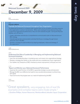 day two
 Balanced Scorecard 2009

 December 9, 2009
 8:30
 Continental Breakfast


 9:00
 keynote address
 Cascade the Balanced Scorecard throughout Your Organization
 The Balanced Scorecard is a company-wide initiative that can be successful only when everyone
 in the organization is active in its execution. When each employee knows what part they play
 in improving organizational performance, they can work towards set goals. During this Keynote
 Address, you will learn to:
   Create, administer and execute a comprehensive communication plan to help execute your
   BSC strategy
   Cascade appropriate communication activities that focus on strategy through human
   resource’s role in the BSC
   Develop a strategy-focused workforce by aligning employees, values and strategy of
   the organization


 10:00
 Break & Refreshments


 10:15
 Understand the Role of Leadership in Managing and Implementing Balanced
 Scorecard Initiatives
   Learn the role leadership plays in translating vision and mission into organizational strategy
   Develop a strategy that centers on the values and core competencies of your organization
   Turn leaders into champions of BSC initiatives to ensure improvement continues over time


 11:15
  Report and Monitor your Balanced Scorecard Performance
   Supervise the overall function of the BSC to guarantee strategic success and execution
   Manage the BSC as an effective tool used to carry out planned processes to achieve long
   term goals
   Track and monitor the progress seen as a result of implementing the BSC


 12:15
 Lunch Break




“Great speakers, very engaging, lots of real life
 examples and complex topics were made simple.”
 – Christine Phillips, Human Resources, Newfoundland Labrador Liquor Corporation




                                                                                   www.ASMIweb.com/BSC        5
 