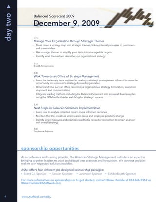 day two
                   Balanced Scorecard 2009

                   December 9, 2009
                   1:15
                   Manage Your Organization through Strategic Themes
                     Break down a strategy map into strategic themes, linking internal processes to customers
                     and shareholders
                     Use strategic themes to simplify your vision into manageable targets
                     Identify what themes best describe your organization’s strategy


                   2:15
                   Break & Refreshments


                   2:30
                   Work Towards an Ofﬁce of Strategy Management
                     Learn the necessary steps involved in creating a strategic management ofﬁce to increase the
                     opportunity for success of a strategy-focused organization
                     Understand how such an ofﬁce can improve organizational strategy formulation, execution,
                     alignment and communication
                     Integrate leading methods including the Balanced Scorecard into an overall business plan
                     using the OSM as the charter watchdog for strategic success


                   3:30
                   Next Steps in Balanced Scorecard Implementation
                     Learn how to analyze collected data to make informed decisions
                     Maintain the BSC initiatives when leaders leave and employee positions change
                     Identify when measures and practices need to be revised or reoriented to remain aligned
                     with overall strategy

                   4:30
                   Conference Adjourns




          sponsorship opportunities
          As a conference and training provider, The American Strategic Management Institute is an expert in
          bringing together leaders to share and discuss best practices and innovations. We connect decision-
          makers with respected solution providers.

          ASMI offers four different pre-designed sponsorship packages:
           Event Co-Sponsor       Session Sponsor    Luncheon Sponsor                  Exhibit Booth Sponsor

          For more information on sponsorships or to get started, contact Blake Humble at 858-866-9352 or
          Blake.Humble@ASMIweb.com



6         www.ASMIweb.com/BSC
 