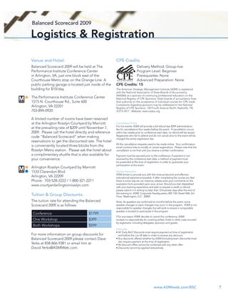 Balanced Scorecard 2009

Logistics & Registration

Venue and Hotel:                                      CPE Credits
Balanced Scorecard 2009 will be held at The                      Delivery Method: Group-live
Performance Institute Conference Center                          Program Level: Beginner
in Arlington, VA, just one block east of the                     Prerequisites: None
Courthouse Metro stop on the Orange Line. A                      Advanced Preparation: None
public parking garage is located just inside of the   CPE Credits: 15
building for $10/day.                                 The American Strategic Management Institute (ASMI) is registered
                                                      with the National Association of State Boards of Accountancy
                                                      (NASBA) as a sponsor of continuing professional education on the
The Performance Institute Conference Center           National Registry of CPE Sponsors. State boards of accountancy have
1515 N. Courthouse Rd., Suite 600                     ﬁnal authority on the acceptance of individual courses for CPE credit.
                                                      Complaints regarding sponsors may be addressed to the National
Arlington, VA 22201                                   Registry of CPE Sponsors, 150 Fourth Avenue North, Nashville, TN
703-894-0920                                          37219-2417. Website: www.nasba.org.


A limited number of rooms have been reserved
at the Arlington Rosslyn Courtyard by Marriott        Cancellation Policy
                                                      For live events: ASMI will provide a full refund less $399 administration
at the prevailing rate of $209 until November 7,      fee for cancellations four weeks before the event. If cancellation occurs
2009. Please call the hotel directly and reference    within two weeks prior to conference start date, no refund will be issued.
code “Balanced Scorecard” when making                 Registrants who fail to attend and do not cancel prior to the event will be
                                                      charged the entire registration fee.
reservations to get the discounted rate. The hotel
                                                      All the cancellation requests need to be made online. Your conﬁrmation
is conveniently located three blocks from the         email contains links to modify or cancel registrations. Please note that the
Rosslyn Metro station. Please ask the hotel about     cancellation is not ﬁnal until you receive a written conﬁrmation.
a complimentary shuttle that is also available for    Payment must be secured prior to the conference. If payment is not
your convenience.                                     received by the conference start date, a method of payment must
                                                      be presented at the time of registration in order to guarantee your
                                                      participation at the event.
Arlington Rosslyn Courtyard by Marriott
1533 Clarendon Blvd.                                  Quality Assurance
                                                      ASMI strives to provide you with the most productive and effective
Arlington, VA 22209                                   educational experience possible. If after completing the course you feel
Phone: 703-528-2222 / 1-800-321-2211                  there is some way we can improve, please write your comments on the
                                                      evaluation form provided upon your arrival. Should you feel dissatisﬁed
www.courtyardarlingtonrosslyn.com                     with your learning experience and wish to request a credit or refund,
                                                      please submit it in writing no later than 10 business days after the end of
                                                      the training to: ASMI: Corporate Headquarters; 805 15th Street NW, 3rd
Tuition & Group Discounts:                            Floor; Washington, D.C. 20005
The tuition rate for attending the Balanced           Note: As speakers are conﬁrmed six months before the event, some
Scorecard 2009 is as follows:                         speaker changes or topic changes may occur in the program. ASMI is not
                                                      responsible for speaker changes, but will work to ensure a comparable
                                                      speaker is located to participate in the program.
 Conference                         $1799
                                                      If for any reason ASMI decides to cancel this conference, ASMI
 One Workshop                       $399              accepts no responsibility for covering airfare, hotel or other costs incurred
                                                      by registrants, including delegates, sponsors and guests.
 Both Workshops                     $599
                                                      Discounts
                                                      • All ‘Early Bird’ Discounts must require payment at time of registration
For more information on group discounts for             and before the cut-off date in order to receive any discount.
Balanced Scorecard 2009 please contact Dave           • Any discounts offered whether by ASMI (including team discounts) must
                                                        also require payment at the time of registration.
Yerks at 858-866-9381 or email him at                 • All discount offers cannot be combined with any other offer.
David.Yerks@ASMIWeb.com.                              • Discounts cannot be applied retroactively




                                                                                          www.ASMIweb.com/BSC                         7
 