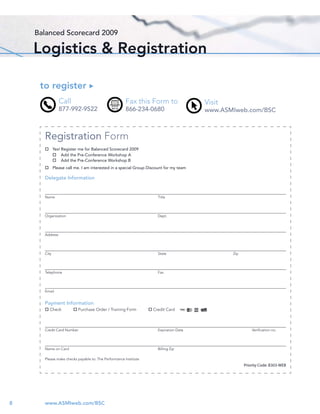 Balanced Scorecard 2009

    Logistics & Registration

     to register
                Call                                 Fax this Form to                  Visit
                877-992-9522                         866-234-0680                      www.ASMIweb.com/BSC



      Registration Form
             Yes! Register me for Balanced Scorecard 2009
                  Add the Pre-Conference Workshop A
                  Add the Pre-Conference Workshop B
             Please call me. I am interested in a special Group Discount for my team

      Delegate Information


      Name                                                           Title




      Organization                                                   Dept.




      Address




      City                                                           State                     Zip




      Telephone                                                      Fax




      Email


      Payment Information
         Check            Purchase Order / Training Form          Credit Card



      Credit Card Number                                             Expiration Date                     Veriﬁcation no.




      Name on Card                                                   Billing Zip

      Please make checks payable to: The Performance Institute
                                                                                                     Priority Code: B303-WEB




8     www.ASMIweb.com/BSC
 