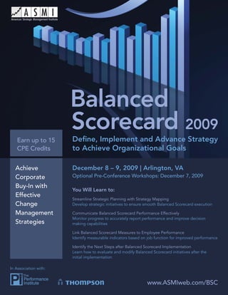 Balanced Scorecard 2009




   Earn up to 15          Deﬁne, Implement and Advance Strategy
   CPE Credits            to Achieve Organizational Goals

   Achieve                December 8 – 9, 2009 | Arlington, VA
   Corporate              Optional Pre-Conference Workshops: December 7, 2009

   Buy-In with
                          You Will Learn to:
   Effective
                          Streamline Strategic Planning with Strategy Mapping
   Change                 Develop strategic initiatives to ensure smooth Balanced Scorecard execution

   Management             Communicate Balanced Scorecard Performance Effectively
                          Monitor progress to accurately report performance and improve decision
   Strategies             making capabilities

                          Link Balanced Scorecard Measures to Employee Performance
                          Identify measurable indicators based on job function for improved performance

                          Identify the Next Steps after Balanced Scorecard Implementation
                          Learn how to evaluate and modify Balanced Scorecard initiatives after the
                          initial implementation

In Association with:


                                                                  www.ASMIweb.com/BSC
                                                                      www.ASMIweb.com/BSC                 1
 