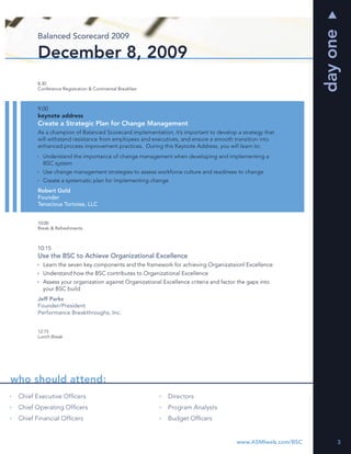 day one
       Balanced Scorecard 2009

       December 8, 2009
       8:30
       Conference Registration & Continental Breakfast



       9:00
       keynote address
       Create a Strategic Plan for Change Management
       As a champion of Balanced Scorecard implementation, it’s important to develop a strategy that
       will withstand resistance from employees and executives, and ensure a smooth transition into
       enhanced process improvement practices. During this Keynote Address, you will learn to:
         Understand the importance of change management when developing and implementing a
         BSC system
         Use change management strategies to assess workforce culture and readiness to change
         Create a systematic plan for implementing change
       Robert Gold
       Founder
       Tenacious Tortoise, LLC


       10:00
       Break & Refreshments



       10:15
       Use the BSC to Achieve Organizational Excellence
         Learn the seven key components and the framework for achieving Organizataionl Excellence
         Understand how the BSC contributes to Organizational Excellence
         Assess your organization against Organizational Excellence criteria and factor the gaps into
         your BSC build
       Jeff Parks
       Founder/President
       Performance Breakthroughs, Inc.


       12:15
       Lunch Break




who should attend:
 Chief Executive Ofﬁcers                                   Directors
 Chief Operating Ofﬁcers                                   Program Analysts
 Chief Financial Ofﬁcers                                   Budget Ofﬁcers


                                                                                       www.ASMIweb.com/BSC        3
 