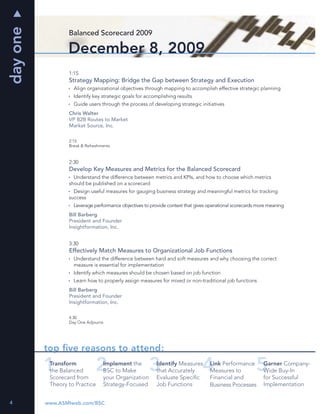 day one
                  Balanced Scorecard 2009

                  December 8, 2009
                  1:15
                  Strategy Mapping: Bridge the Gap between Strategy and Execution
                    Align organizational objectives through mapping to accomplish effective strategic planning
                    Identify key strategic goals for accomplishing results
                    Guide users through the process of developing strategic initiatives
                  Chris Walter
                  VP B2B Routes to Market
                  Market Source, Inc.

                  2:15
                  Break & Refreshments


                  2:30
                  Develop Key Measures and Metrics for the Balanced Scorecard
                    Understand the difference between metrics and KPIs, and how to choose which metrics
                  should be published on a scorecard
                    Design useful measures for gauging business strategy and meaningful metrics for tracking
                  success
                    Leverage performance objectives to provide context that gives operational scorecards more meaning
                  Bill Barberg
                  President and Founder
                  Insightformation, Inc.


                  3:30
                  Effectively Match Measures to Organizational Job Functions
                    Understand the difference between hard and soft measures and why choosing the correct
                    measure is essential for implementation
                    Identify which measures should be chosen based on job function
                    Learn how to properly assign measures for mixed or non-traditional job functions
                  Bill Barberg
                  President and Founder
                  Insightformation, Inc.

                  4:30
                  Day One Adjourns




          top ﬁve reasons to attend:
           Transform              Implement the           Identify Measures       Link Performance         Garner Company-
           the Balanced           BSC to Make             that Accurately         Measures to              Wide Buy-In
           Scorecard from         your Organization       Evaluate Speciﬁc        Financial and            for Successful
           Theory to Practice     Strategy-Focused        Job Functions           Business Processes       Implementation


4         www.ASMIweb.com/BSC
 