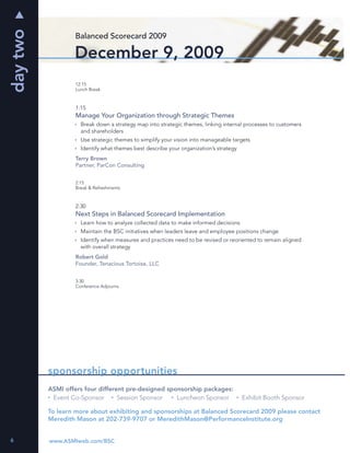 day two
                  Balanced Scorecard 2009

                  December 9, 2009
                   12:15
                   Lunch Break



                   1:15
                   Manage Your Organization through Strategic Themes
                     Break down a strategy map into strategic themes, linking internal processes to customers
                     and shareholders
                     Use strategic themes to simplify your vision into manageable targets
                     Identify what themes best describe your organization’s strategy
                   Terry Brown
                   Partner, ParCon Consulting


                   2:15
                   Break & Refreshments



                   2:30
                   Next Steps in Balanced Scorecard Implementation
                     Learn how to analyze collected data to make informed decisions
                     Maintain the BSC initiatives when leaders leave and employee positions change
                     Identify when measures and practices need to be revised or reoriented to remain aligned
                     with overall strategy
                   Robert Gold
                   Founder, Tenacious Tortoise, LLC


                   3:30
                   Conference Adjourns




          sponsorship opportunities
          ASMI offers four different pre-designed sponsorship packages:
           Event Co-Sponsor       Session Sponsor    Luncheon Sponsor                  Exhibit Booth Sponsor

          To learn more about exhibiting and sponsorships at Balanced Scorecard 2009 please contact
          Meredith Mason at 202-739-9707 or MeredithMason@PerformanceInstitute.org


6         www.ASMIweb.com/BSC
 