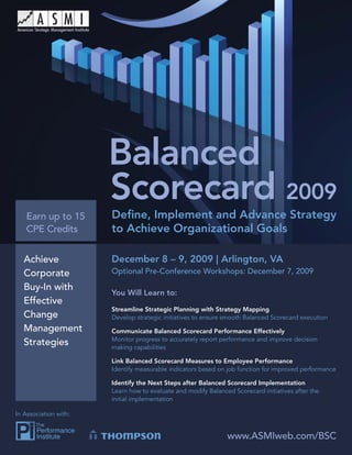 Balanced Scorecard 2009




   Earn up to 15          Deﬁne, Implement and Advance Strategy
   CPE Credits            to Achieve Organizational Goals

   Achieve                December 8 – 9, 2009 | Arlington, VA
   Corporate              Optional Pre-Conference Workshops: December 7, 2009

   Buy-In with
                          You Will Learn to:
   Effective
                          Streamline Strategic Planning with Strategy Mapping
   Change                 Develop strategic initiatives to ensure smooth Balanced Scorecard execution
   Management             Communicate Balanced Scorecard Performance Effectively
                          Monitor progress to accurately report performance and improve decision
   Strategies             making capabilities

                          Link Balanced Scorecard Measures to Employee Performance
                          Identify measurable indicators based on job function for improved performance

                          Identify the Next Steps after Balanced Scorecard Implementation
                          Learn how to evaluate and modify Balanced Scorecard initiatives after the
                          initial implementation

In Association with:


                                                                  www.ASMIweb.com/BSC
                                                                      www.ASMIweb.com/BSC                 1
 