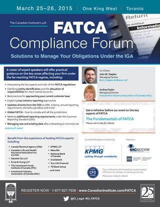 Co-Chairs:
John M. Staples
Managing Partner
Burt, Staples & Maner LLP
REGISTER NOW | 1-877-927-7936 | www.CanadianInstitute.com/FATCA
March 25–26, 2015 | One King West | Toronto
@CI_Legal #CI_FATCA
FATCA
Compliance Forum
Solutions to Manage Your Obligations Under the IGA
EARN
CPD
HOURS
This conference and workshop counts toward
CPD hours for lawyers in various provinces
Please see inside for details
Partners:Cocktail Reception Hosted by:
Get a refresher before our event on the key
aspects of FATCA:
The Fundamentals of FATCA
Please see inside for details
•	 Interpreting the key aspects and risks of the FATCA regulations
•	Clarifying entity identification and the allocation of
responsibilities for client named accounts
•	 Best practices for approaching your current customer base
•	Exploring top industry reporting approaches
•	 Updates directly from the CRA on XML schema, annual reporting
requirements, domestic penalties and more!
•	 Global FATCA – how to comply with all the jurisdictions
•	Meeting additional reporting requirements under the Common
Reporting Standard (CRS)
•	 Managing new and existing data after onboarding to minimize risk
And much more!
A roster of expert speakers will offer practical
guidance on the key areas affecting your firm under
the far-reaching FATCA regime, including:
•	 Canada Revenue Agency (CRA)
•	 Canadian Life and Health
Insurance Association Inc.
(CLHIA)
•	 DeloitteTax LLP
•	 Ernst &Young LLP
•	 The Investment Funds
Institute of Canada (IFIC)
•	 Investment Industry
Association of Canada (IIAC)
•	 KPMG LLP
•	 Manulife
•	 National Bank
of Canada
•	 Scotiabank
•	 Sun Life Financial
•	 TD Bank Group
...and more
Benefit from the experience of leading FATCA experts
including:
The Canadian Institute’s 4th
AndreaTaylor
Managing Director
Investment Industry Association of Canada (IIAC)
 