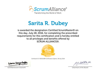 Sarita R. Dubey
is awarded the designation Certified ScrumMaster® on
this day, July 28, 2016, for completing the prescribed
requirements for this certification and is hereby entitled
to all privileges and benefits offered by
SCRUM ALLIANCE®.
Certificant ID: 000551984 Certification Expires: 28 July 2018
Certified Scrum Trainer® Chairman of the Board
 