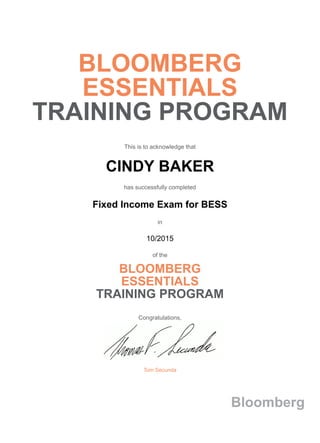 BLOOMBERG
ESSENTIALS
TRAINING PROGRAM
This is to acknowledge that
CINDY BAKER
has successfully completed
Fixed Income Exam for BESS
in
10/2015
of the
BLOOMBERG
ESSENTIALS
TRAINING PROGRAM
Congratulations,
Tom Secunda
Bloomberg
 