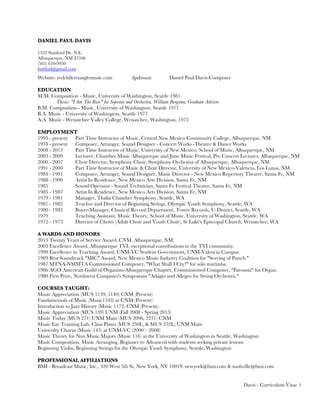 DANIEL PAUL DAVIS
1332 Stanford Dr. N.E.
Albuquerque, NM 87106
(505) 610-9950
fsnfsbid@gmail.com
Website: redchiletrianglemusic.com dpdmusic Daniel Paul Davis-Composer
EDUCATION
M.M. Composition - Music, University of Washington, Seattle 1981
Thesis: "I Am The Rose" for Soprano and Orchestra, William Bergsma, Graduate Advisor
B.M. Composition - Music, University of Washington, Seattle 1977
B.A. Music - University of Washington, Seattle 1977
A.A. Music - Wenatchee Valley College, Wenatchee, Washington, 1973
EMPLOYMENT
1993 - present Part Time Instructor of Music, Central New Mexico Community College, Albuquerque, NM
1978 - present Composer, Arranger, Sound Designer - Concert Works -Theatre & Dance Works
2008 - 2013 Part Time Instructor of Music, University of New Mexico, School of Music, Albuquerque, NM
2003 - 2009 Lecturer, Chamber Music Albuquerque and June Music Festival, Pre Concert Lectures, Albuquerque, NM
2000 - 2007 Choir Director, Symphony Choir, Symphony Orchestra of Albuquerque, Albuquerque, NM
1991 - 2008 Part Time Instructor of Music & Choir Director, University of New Mexico-Valencia, Los Lunas, NM
1984 - 1991 Composer, Arranger, Sound Designer, Music Director - New Mexico Repertory Theatre, Santa Fe, NM
1988 - 1990 Artist In Residence, New Mexico Arts Division, Santa Fe, NM
1985 Sound Operator - Sound Technician, Santa Fe Festival Theatre, Santa Fe, NM
1983 - 1987 Artist In Residence, New Mexico Arts Division, Santa Fe, NM
1979 - 1981 Manager, Thalia Chamber Symphony, Seattle, WA
1981 - 1982 Teacher and Director of Beginning Strings, Olympic Youth Symphony, Seattle, WA
1980 - 1982 Buyer-Manager, Classical Record Department, Tower Records, U-District, Seattle, WA
1979 Teaching Assistant, Music Theory, School of Music, University of Washington, Seattle, WA
1972 - 1973 Director of Choirs (Adult Choir and Youth Choir), St Luke's Episcopal Church, Wenatchee, WA
A WARDS AND HONORS
2013 Twenty Years of Service Award, CNM, Albuquerque, NM.
2003 Excellence Award, Albuquerque TVI, exceptional contributions to the TVI community.
1999 Excellence in Teaching Award, UNM-VC Student Government, UNM-Valencia Campus
1989 Best Soundtrack "MIC" Award, New Mexico Music Industry Coalition for "Serving of Punch."
1987 MTNA-NMMTA Commissioned Composer, "What Shall I Cry?" for solo marimba.
1986 AGO American Guild of Organists-Albuquerque Chapter, Commissioned Composer, "Parousia" for Organ.
1980 First Prize, Northwest Composer's Symposium "Adagio and Allegro for String Orchestra."
COURSES TAUGHT:
Music Appreciation (MUS 1139, 1140) CNM (Present)
Fundamentals of Music (Music1103) at CNM (Present)
Introduction to Jazz History (Music 1172) CNM (Present)
Music Appreciation (MUS 139) UNM (Fall 2008 - Spring 2013)
Music Today (MUS 271) UNM Main (MUS 2096, 2271) CNM
Music Ear Training Lab, Class Piano (MUS 250L, & MUS 252L) UNM Main
University Chorus (Music 143) at UNM-VC (2000 – 2008)
Music Theory for Non Music Majors (Music 116) at the University of Washington in Seattle, Washington
Music Composition, Music Arranging, Beginner to Advanced with students seeking private lessons
Beginning Violin, Beginning Strings for the Olympic Youth Symphony, Seattle, Washington
PROFESSIONAL AFFILIATIONS
BMI - Broadcast Music, Inc., 320 West 5ih St, New York, NY 10019: newyork@bmi.com & nashville@bmi.com
Davis - Curriculum Vitae 1
 