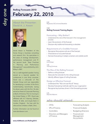 day one
          Rolling Forecasts 2010

          February 22, 2010
          About the Presenter:                     8:30
                                                   Registration & Continental Breakfast
          David A. J. Axson
                                                   9:00
                                                   Rolling Forecast Training Begins


                                                   Forecasting – Why Bother?
                                                     Understand the role of the forecast in the management
                                                     process
                                                     Learn the evolution of the forecast
                                                     Discover why traditional forecasting is obsolete

                                                   Requirements of a Credible Forecast
          David Axson is President of the            Recognize the purpose and use of the forecast
          Sonax Group a business consulting          Characterize an accurate forecast
          and research ﬁrm. He specializes in        Harness forecasting in today’s uncertain and volatile world
          the areas of strategy development,
          performance management and IT.           12:00
          His second book “Best Practices          Lunch Break

          in   Planning    and     Performance     1:00
                                                   Training Continues
          Management” was published by John
          Wiley in 2007.                           The Rise of the Rolling Forecast
          He is a well-regarded speaker having       Deﬁne a rolling forecast
          served as a keynote speaker for            Advocate the rationale for the rolling forecast
          conferences in over thirty countries.      Identify different types of rolling forecasts
          David was a cofounder of The
          Hackett Group and was responsible
                                                   Design an Effective Forecast
                                                     Understand the “Not one size ﬁts all” theory
          for developing a number of the ﬁrm’s
                                                     Develop forecasting methods right for your organization
          market-leading benchmarks during
                                                     Recognize key business drivers in the forecasting process
          his eleven years with the ﬁrm. He also
          served as Head of Corporate Planning
                                                   4:30
          at Bank of America. Prior to moving to   Day One Adjourns
          the United States in 1991, David was
          afﬁliated with A.T. Kearney, Deloitte,
          Haskins & Sells, and Lloyds Bank in      who should attend:
          London, England. He lives with his
          wife and two children in Bath, Ohio.         CFOs                                 Forecasting Analysts

          Further information can be found at
                                                       VPs of Finance                       Financial Analysts
          www.davidaxson.com                           Controllers                          Budgeting Directors
                                                       Directors and Managers               Financial and
                                                       of Finance                           Management
                                                                                            Accountants
2         www.ASMIweb.com/Rolling2010
 