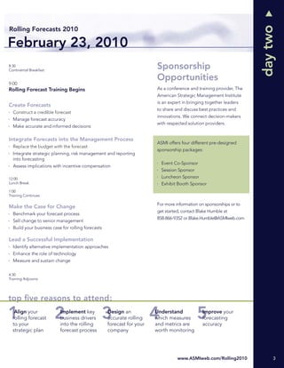 day two
Rolling Forecasts 2010

February 23, 2010
8:30
Continental Breakfast
                                                                       Sponsorship
                                                                       Opportunities
9:00
Rolling Forecast Training Begins                                       As a conference and training provider, The
                                                                       American Strategic Management Institute
                                                                       is an expert in bringing together leaders
Create Forecasts
                                                                       to share and discuss best practices and
  Construct a credible forecast
                                                                       innovations. We connect decision-makers
  Manage forecast accuracy
                                                                       with respected solution providers.
  Make accurate and informed decisions

Integrate Forecasts into the Management Process
                                                                       ASMI offers four different pre-designed
  Replace the budget with the forecast
                                                                       sponsorship packages:
  Integrate strategic planning, risk management and reporting
  into forecasting
                                                                         Event Co-Sponsor
  Assess implications with incentive compensation
                                                                         Session Sponsor
12:00                                                                    Luncheon Sponsor
Lunch Break                                                              Exhibit Booth Sponsor
1:00
Training Continues

                                                                       For more information on sponsorships or to
Make the Case for Change
                                                                       get started, contact Blake Humble at
  Benchmark your forecast process
                                                                       858-866-9352 or Blake.Humble@ASMIweb.com
  Sell change to senior management
  Build your business case for rolling forecasts

Lead a Successful Implementation
  Identify alternative implementation approaches
  Enhance the role of technology
  Measure and sustain change


4:30
Training Adjourns




top ﬁve reasons to attend:
   Align your             Implement key            Design an           Understand             Improve your
  rolling forecast        business drivers         accurate rolling    which measures         forecasting
  to your                 into the rolling         forecast for your   and metrics are        accuracy
  strategic plan          forecast process         company             worth monitoring




                                                                                 www.ASMIweb.com/Rolling2010             3
 