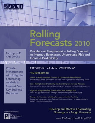 Rolling
                       Forecasts 2010
                       Develop and Implement a Rolling Forecast
  Earn up to 13
                       to Improve Relevance, Understand Risk and
  CPE Credits
                       Increase Proﬁtability


  Provide              February 22 – 23, 2010 | Arlington, VA
  Management           You Will Learn to:
  with Insightful
                       Design an Effective Rolling Forecast to Drive Financial Performance
  Forecasting          Identify key business drivers that will meet your organization’s forecasting needs
  Analysis to          Use a Rolling Forecast to Identify Trends and Improve Forecast Accuracy
  Support Your         Interpret and improve ﬁnancial data to improve accuracy and projected outcomes

  Key Business         Align and Integrate Rolling Forecasts into Your Strategic Plan
  Decisions            Close the gap between the strategic plan and the operational budget

                       Manage the Transition to Rolling Forecasts for Added Flexibility
                       Create and manage accurate forecasts that assess risk and increase revenue in
                       today’s changing marketplace



                                                 Develop an Effective Forecasting
In Association with:
                                                    Strategy in a Tough Economy

                                                          www.ASMIweb.com/Rolling2010
 