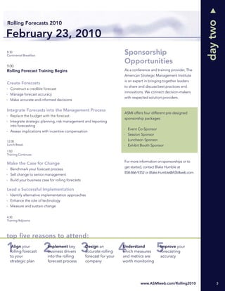 day two
Rolling Forecasts 2010

February 23, 2010
8:30
Continental Breakfast
                                                                       Sponsorship
                                                                       Opportunities
9:00
Rolling Forecast Training Begins                                       As a conference and training provider, The
                                                                       American Strategic Management Institute
                                                                       is an expert in bringing together leaders
Create Forecasts
                                                                       to share and discuss best practices and
  Construct a credible forecast
                                                                       innovations. We connect decision-makers
  Manage forecast accuracy
                                                                       with respected solution providers.
  Make accurate and informed decisions

Integrate Forecasts into the Management Process
                                                                       ASMI offers four different pre-designed
  Replace the budget with the forecast
                                                                       sponsorship packages:
  Integrate strategic planning, risk management and reporting
  into forecasting
                                                                         Event Co-Sponsor
  Assess implications with incentive compensation
                                                                         Session Sponsor
12:00                                                                    Luncheon Sponsor
Lunch Break                                                              Exhibit Booth Sponsor
1:00
Training Continues

                                                                       For more information on sponsorships or to
Make the Case for Change
                                                                       get started, contact Blake Humble at
  Benchmark your forecast process
                                                                       858-866-9352 or Blake.Humble@ASMIweb.com
  Sell change to senior management
  Build your business case for rolling forecasts

Lead a Successful Implementation
  Identify alternative implementation approaches
  Enhance the role of technology
  Measure and sustain change


4:30
Training Adjourns




top ﬁve reasons to attend:
   Align your             Implement key            Design an           Understand             Improve your
  rolling forecast        business drivers         accurate rolling    which measures         forecasting
  to your                 into the rolling         forecast for your   and metrics are        accuracy
  strategic plan          forecast process         company             worth monitoring




                                                                                 www.ASMIweb.com/Rolling2010             3
 