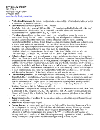 DAVID ALLEN DARDEN
393 E 980 N
American Fork, UT 84003
(970) 209-5797
superdavedarden@yahoo.com
 Professional Summary: To obtain a position with responsibilities of patient care with a growing
organization such as your company.
 Education: Arvada West High School 1994- Diploma
Utah Valley University- January 2012-April 2015 (Pre-professional in Health Care/Pre-Nursing)
Utah CNA Centers- completion of course August 2014-willl be taking State Exam soon
Associate in Science Degree received 12/18/14 from UVU
 Work Experience: I have worked since I was 14 years old and have been a Carpenter in
construction during the last 18 years. I have usually held a lead position and have been an
Assistant Superintendent in commercial building of schools and have been a working
Superintendent in high end remodeling. I have been transitioning into Healthcare and am looking
to obtain more patient care experience. I am a very hard worker and do quality work at an
expedient rate. I get along well with others and am respectful towards everyone. I follow
directions well and am confident to lead when given the opportunity.
12/27/14-03/13/15 -House Manager for Mentor Works Drug/Alcohol Recovery aftercare
10/27/14-01/02/15-Psych Tech/Frontline Staff for Cirque Lodge Treatment Facility
 Volunteer Experience: I love to be of service to others and give my time freely to help another
when I can. I have spent much time at Drug/Alcohol treatment centers and throughout Alcoholics
Anonymous with clients/patients as a mentor/sponsor assisting them with early recovery. I have
had the opportunity to work with over 25 men and help give them hope to live a life free of alcohol
and drugs. I try to help with Student Government at UVU when service projects are available. I
was able to go to Salt Lake with them in September of 13’ to assist refuge families in learning how
to clean and make sure food was properly stored to avoid bacteria and disease. I have trained
with Hearts For Hospice in 2014 to begin volunteering with hospice patients.
 Leadership Experience: I am a strong leader and am currently the President of the UVU Ski and
Board Club. I have held a foreman/ lead carpenter position many times in construction and have
had the opportunity to teach and train many men over the years. I started a recovery meeting at
UVU fall semester of 2013 to give others the chance to obtain sobriety in the Health/Wellness
office and was the chairperson for that meeting. I was a Student Teaching Assistant for the
Anatomy Program at UVU for Fall semester of 2014.
 Certifications: Emergency Care & Safety Institute Course for Advanced First Aid and Adult, Child
& Infant CPR & AED completed 04/10/14. Completion of Utah CNA Centers training course and
clinicals at St. Joseph Villa in Salt Lake City. I will be testing soon and will obtain a State of Utah
CNA Certification.
 Research: Autism Spectrum Disorder-neuroscience and genomics, Alzheimer’s Disease Etiology
and Neuropathology.
 References: Available upon request.
 Closing Summary- I am currently applying for the College of Nursing at the University of Utah. I
am hoping to start in January of 2016 and obtain a Bachelor’s of Nursing. I have aspirations to
continue to graduate school and attend a DNP program. I recently took the TEAS V test for
admission at UVU’s nursing program and scored in the 97th percentile nationally against all
nursing applicants. I also have a 3.38 GPA for the pre-nursing requirements at UVU. I would be a
strong asset to your company and would love the opportunity to work for you.
 