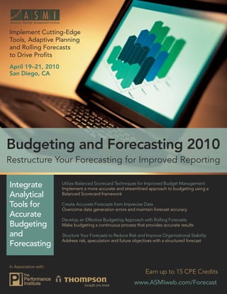 Budgeting and Forecasting 2010: Restructure Your Forecasting for Improved Reporting


Implement Cutting-Edge
Tools, Adaptive Planning
and Rolling Forecasts
to Drive Proﬁts
April 19–21, 2010
San Diego, CA




Budgeting and Forecasting 2010
Restructure Your Forecasting for Improved Reporting

Integrate                    Utilize Balanced Scorecard Techniques for Improved Budget Management
                             Implement a more accurate and streamlined approach to budgeting using a
Analytical                   Balanced Scorecard framework

Tools for                    Create Accurate Forecasts from Imprecise Data
                             Overcome data generation errors and maintain forecast accuracy
Accurate
                             Develop an Effective Budgeting Approach with Rolling Forecasts
Budgeting                    Make budgeting a continuous process that provides accurate results

and                          Structure Your Forecasts to Reduce Risk and Improve Organizational Stability
                             Address risk, speculation and future objectives with a structured forecast
Forecasting

In Association with:
                                                                             Earn up to 15 CPE Credits
                                                                       www.ASMIweb.com/Forecast 1
                                                                         www.ASMIweb.com/Forecast
 