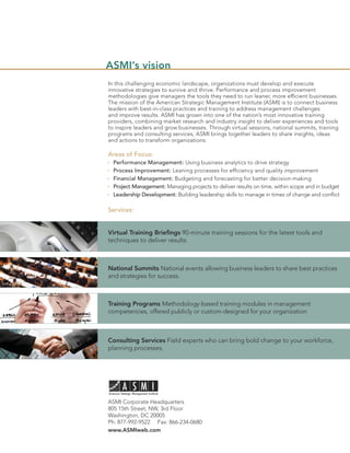 ASMI’s vision
In this challenging economic landscape, organizations must develop and execute
innovative strategies to survive and thrive. Performance and process improvement
methodologies give managers the tools they need to run leaner, more efﬁcient businesses.
The mission of the American Strategic Management Institute (ASMI) is to connect business
leaders with best-in-class practices and training to address management challenges
and improve results. ASMI has grown into one of the nation’s most innovative training
providers, combining market research and industry insight to deliver experiences and tools
to inspire leaders and grow businesses. Through virtual sessions, national summits, training
programs and consulting services, ASMI brings together leaders to share insights, ideas
and actions to transform organizations.

Areas of Focus:
  Performance Management: Using business analytics to drive strategy
  Process Improvement: Leaning processes for efﬁciency and quality improvement
  Financial Management: Budgeting and forecasting for better decision-making
  Project Management: Managing projects to deliver results on time, within scope and in budget
  Leadership Development: Building leadership skills to manage in times of change and conﬂict

Services:


Virtual Training Brieﬁngs 90-minute training sessions for the latest tools and
techniques to deliver results.



National Summits National events allowing business leaders to share best practices
and strategies for success.



Training Programs Methodology-based training modules in management
competencies, offered publicly or custom-designed for your organization



Consulting Services Field experts who can bring bold change to your workforce,
planning processes.




ASMI Corporate Headquarters
805 15th Street, NW, 3rd Floor
Washington, DC 20005
Ph: 877-992-9522 Fax: 866-234-0680
www.ASMIweb.com
 