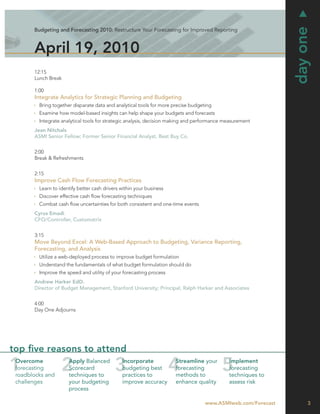 day one
       Budgeting and Forecasting 2010: Restructure Your Forecasting for Improved Reporting



       April 19, 2010
       12:15
       Lunch Break

       1:00
       Integrate Analytics for Strategic Planning and Budgeting
         Bring together disparate data and analytical tools for more precise budgeting
         Examine how model-based insights can help shape your budgets and forecasts
         Integrate analytical tools for strategic analysis, decision making and performance measurement
       Jean Nitchals
       ASMI Senior Fellow; Former Senior Financial Analyst, Best Buy Co.


       2:00
       Break & Refreshments


       2:15
       Improve Cash Flow Forecasting Practices
         Learn to identify better cash drivers within your business
         Discover effective cash ﬂow forecasting techniques
         Combat cash ﬂow uncertainties for both consistent and one-time events
       Cyrus Emadi
       CFO/Controller, Customatrix


       3:15
       Move Beyond Excel: A Web-Based Approach to Budgeting, Variance Reporting,
       Forecasting, and Analysis
         Utilize a web-deployed process to improve budget formulation
         Understand the fundamentals of what budget formulation should do
         Improve the speed and utility of your forecasting process
       Andrew Harker EdD.
       Director of Budget Management, Stanford University; Principal, Ralph Harker and Associates


       4:00
       Day One Adjourns




top ﬁve reasons to attend
 Overcome             Apply Balanced           Incorporate            Streamline your        Implement
 forecasting          Scorecard                budgeting best         forecasting            forecasting
 roadblocks and       techniques to            practices to           methods to             techniques to
 challenges           your budgeting           improve accuracy       enhance quality        assess risk
                      process

                                                                                   www.ASMIweb.com/Forecast        3
 