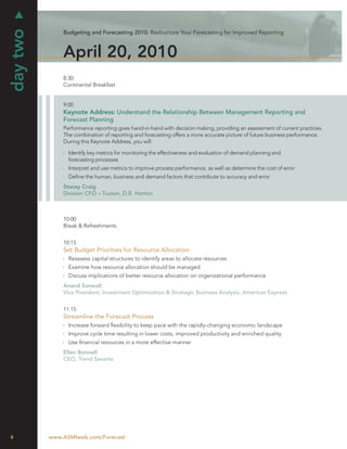 day two
              Budgeting and Forecasting 2010: Restructure Your Forecasting for Improved Reporting



              April 20, 2010
              8:30
              Continental Breakfast


              9:00
              Keynote Address: Understand the Relationship Between Management Reporting and
              Forecast Planning
              Performance reporting goes hand-in-hand with decision making, providing an assessment of current practices.
              The combination of reporting and forecasting offers a more accurate picture of future business performance.
              During this Keynote Address, you will:

                Identify key metrics for monitoring the effectiveness and evaluation of demand planning and
                forecasting processes
                Interpret and use metrics to improve process performance, as well as determine the cost of error
                Deﬁne the human, business and demand factors that contribute to accuracy and error
              Stacey Craig
              Division CFO – Tucson, D.R. Horton



              10:00
              Break & Refreshments


              10:15
              Set Budget Priorities for Resource Allocation
                Reassess capital structures to identify areas to allocate resources
                Examine how resource allocation should be managed
                Discuss implications of better resource allocation on organizational performance
              Anand Sanwall
              Vice President, Investment Optimization & Strategic Business Analysis, American Express


              11:15
              Streamline the Forecast Process
                Increase forward ﬂexibility to keep pace with the rapidly-changing economic landscape
                Improve cycle time resulting in lower costs, improved productivity and enriched quality
                Use ﬁnancial resources in a more effective manner
              Ellen Bonnell
              CEO, Trend Savants




4         www.ASMIweb.com/Forecast
 