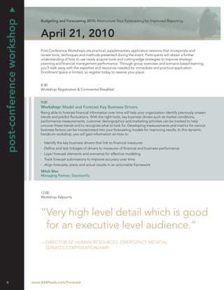 post-conference workshop
                               Budgeting and Forecasting 2010: Restructure Your Forecasting for Improved Reporting



                               April 21, 2010
                               Post-Conference Workshops are practical, supplementary application sessions that incorporate and
                               review tools, techniques and methods presented during the event. Participants will obtain a further
                               understanding of how to use newly acquire tools and cutting-edge strategies to improve strategic
                               planning and ﬁnancial management performance. Through group exercises and scenario-based learning,
                               you’ll walk away with the expertise and resources needed for immediate and practical application.
                               Enrollment space is limited, so register today to reserve your place.


                               8:30
                               Workshop Registration & Continental Breakfast


                               9:00
                               Workshop: Model and Forecast Key Business Drivers
                               Being able to forecast ﬁnancial information over time will help your organization identify previously unseen
                               trends and predict ﬂuctuations. With the right tools, key business drivers such as market conditions,
                               performance measurements, customer demographics and marketing activities can be tracked to help
                               uncover these trends and to recognize what to look for. Developing measurements and metrics for various
                               business factors can be incorporated into your forecasting models for improving results. In this dynamic,
                               hands-on workshop, you will gain information on how to:

                                 Identify the key business drivers that link to ﬁnancial measures
                                 Deﬁne and test linkages of drivers to measures of ﬁnancial and business performance
                                 Layer forecast elements and scenarios for effective modeling
                                 Track forecast submissions to improve accuracy over time
                                 Align forecasts, plans and actual results in an actionable framework
                               Mitch Max
                               Managing Partner, DecisionVu



                               12:00
                               Workshop Adjourns



                               “Very high level detail which is good
                                for an executive level audience.”
                                – DIRECTOR OF HUMAN RESOURCES, EMERGENCY MEDICAL
                                  SERVICES CORPORATION/AMR




6                          www.ASMIweb.com/Forecast
 