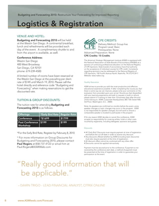 Budgeting and Forecasting 2010: Restructure Your Forecasting for Improved Reporting



    Logistics & Registration
    VENUE AND HOTEL:
    Budgeting and Forecasting 2010 will be held                                CPE CREDITS:
    at the Westin San Diego. A continental breakfast,                     Delivery Method: Group-live
    lunch and refreshments will be provided each                          Program Level: Basic
    day of the event. A complimentary shuttle to and                      Prerequisites: None
    from the airport is available, as well.                  Advanced Preparation: None
                                                             CPE Credits: 15 Credits
    Conference Address:
                                                             The American Strategic Management Institute (ASMI) is registered with
    Westin San Diego                                         the National Association of State Boards of Accountancy (NASBA) as a
    400 West Broadway                                        sponsor of continuing professional education on the National Registry
                                                             of CPE Sponsors. State boards of accountancy have ﬁnal authority
    San Diego, CA 92101                                      on the acceptance of individual courses for CPE credit. Complaints
    phone: 619-239-4500                                      regarding sponsors may be addressed to the National Registry of
                                                             CPE Sponsors, 150 Fourth Avenue North, Nashville, TN 37219-2417.
    A limited number of rooms have been reserved at          Website: www.nasba.org.

    the Westin San Diego at the prevailing per diem
    rate of $149 until March 19, 2010. Please call the       Quality Assurance
    hotel directly and reference code “Budgeting and         ASMI strives to provide you with the most productive and effective
    Forecasting” when making reservations to get the         educational experience possible. If after completing the course you feel
    discounted rate.                                         there is some way we can improve, please write your comments on the
                                                             evaluation form provided upon your arrival. Should you feel dissatisﬁed
                                                             with your learning experience and wish to request a credit or refund,
                                                             please submit it in writing no later than 10 business days after the end
    TUITION & GROUP DISCOUNTS:                               of the training to: ASMI: Corporate Headquarters; 805 15th Street NW,
                                                             3rd Floor; Washington, D.C. 20005
    The tuition rate for attending Budgeting and             Note: As speakers are conﬁrmed six months before the event, some
    Forecasting 2010 is as follows:                          speaker changes or topic changes may occur in the program. ASMI
                                                             is not responsible for speaker changes, but will work to ensure a
                                                             comparable speaker is located to participate in the program.
     Offerings           *Early Bird Rate Regular Rate
                                                             If for any reason ASMI decides to cancel this conference, ASMI
     Conference          *$1699             $1799            accepts no responsibility for covering airfare, hotel or other costs
                                                             incurred by registrants, including delegates, sponsors and guests.
     Post Conference $199                   $199
     Workshop
                                                             Discounts

    *For the Early Bird Rate, Register by February 8, 2010   • All ‘Early Bird’ Discounts must require payment at time of registration
                                                               and before the cut-off date in order to receive any discount.
                                                             • Any discounts offered whether by ASMI (including team discounts)
    * For more information on Group Discounts for              must also require payment at the time of registration.
    Budgeting and Forecasting 2010, please contact           • All discount offers cannot be combined with any other offer.
    Paul Rogers at 858-737-4122 or email him at              • Discounts cannot be applied retroactively

    Paul.Rogers@ASMIWeb.com                                  Payment must be secured prior to the conference. If payment is not
                                                             received by the conference start date, a method of payment must
                                                             be presented at the time of registration in order to guarantee your
                                                             participation at the event.




    “Really good information that will
     be applicable.”
    – DAWN TRIGO - LEAD FINANCIAL ANALYST, CITRIX ONLINE



8   www.ASMIweb.com/Forecast
 