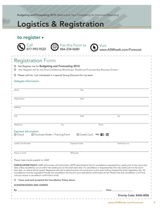 Budgeting and Forecasting 2010: Restructure Your Forecasting for Improved Reporting



       Logistics & Registration
       to register
               Call                                  Fax this Form to                             Visit
               877-992-9522                          866-234-0680                                 www.ASMIweb.com/Forecast


Registration Form
       Yes! Register me for Budgeting and Forecasting 2010
        Yes! Register me for the Post-Conference Workshops: Model and Forecast Key Business Drivers

       Please call me. I am interested in a special Group Discount for my team

Delegate Information


Name                                                                           Title



Organization                                                                   Dept.



Address



City                                                                           State                                   Zip



Telephone                                             Fax                                        Email


Payment Information:
  Check         Purchase Order / Training Form                                 Credit Card


Credit Card Number                                               Expiration Date                                       Veriﬁcation no.




Name on Card                                                     Billing Zip


Please make checks payable to: ASMI

CANCELLATION POLICY: ASMI will provide a full refund less a $399 administration fee for cancellations requested four weeks prior to the event start
date unless cancellation occurs within two weeks prior to the event start date. If a cancellation is requested less than two weeks prior to the event
start date, no refund will be issued. Registrants who fail to attend and do not cancel prior to the event will be charged the entire registration fee. All
cancellations must be requested through the cancellation link found in your attendance conﬁrmation email. Please note that cancellation is not ﬁnal
until you receive a cancellation conﬁrmation email.

       I have read and accepted the Cancellation Policy above.

ACKNOWLEDGED AND AGREED

By: __________________________________________________________________________________________            Date: _______________________

                                                                                                                        Priority Code: B306-WEB

                                                                                                            www.ASMIweb.com/Forecast                         9
 