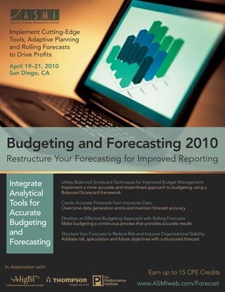 Budgeting and Forecasting 2010: Restructure Your Forecasting for Improved Reporting


  Implement Cutting-Edge
  Tools, Adaptive Planning
  and Rolling Forecasts
  to Drive Proﬁts
  April 19–21, 2010
  San Diego, CA




Budgeting and Forecasting 2010
Restructure Your Forecasting for Improved Reporting

  Integrate                   Utilize Balanced Scorecard Techniques for Improved Budget Management
                              Implement a more accurate and streamlined approach to budgeting using a
  Analytical                  Balanced Scorecard framework

  Tools for                   Create Accurate Forecasts from Imprecise Data
                              Overcome data generation errors and maintain forecast accuracy
  Accurate
                              Develop an Effective Budgeting Approach with Rolling Forecasts
  Budgeting                   Make budgeting a continuous process that provides accurate results

  and                         Structure Your Forecasts to Reduce Risk and Improve Organizational Stability
                              Address risk, speculation and future objectives with a structured forecast
  Forecasting

In Association with:
                                                                                 Earn up to 15 CPE Credits
                                                                          www.ASMIweb.com/Forecast
                                                                            www.ASMIweb.com/Forecast 1
 