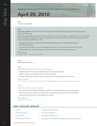 day two
              Budgeting and Forecasting 2010: Restructure Your Forecasting for Improved Reporting



              April 20, 2010
              8:30
              Continental Breakfast


              9:00
              Keynote Address: Understand the Relationship Between Management Reporting and
              Forecast Planning
              Performance reporting goes hand-in-hand with decision making, providing an assessment of current practices.
              The combination of reporting and forecasting offers a more accurate picture of future business performance.
              During this Keynote Address, you will:

                Identify key metrics for monitoring the effectiveness and evaluation of demand planning and
                forecasting processes
                Interpret and use metrics to improve process performance, as well as determine the cost of error
                Deﬁne the human, business and demand factors that contribute to accuracy and error
              Stacey Craig
              Division CFO – Tucson, D.R. Horton



              10:00
              Break & Refreshments


              10:15
              Set Budget Priorities for Resource Allocation
                Reassess capital structures to identify areas to allocate resources
                Examine how resource allocation should be managed
                Discuss implications of better resource allocation on organizational performance
              Anand Sanwall
              Vice President, Investment Optimization & Strategic Business Analysis, American Express


              11:15
              Streamline the Forecast Process
                Increase forward ﬂexibility to keep pace with the rapidly-changing economic landscape
                Improve cycle time resulting in lower costs, improved productivity and enriched quality
                Use ﬁnancial resources in a more effective manner
              Ellen Bonnell
              CEO, Trend Savants



          who should attend
            CFOs                                  Forecasting Analysts
            VPs of Finance                        Financial Analysts
            Controllers                           Budgeting Directors
            Directors of Finance               …and anyone involved with budgeting and forecasting!

4         www.ASMIweb.com/Forecast
 