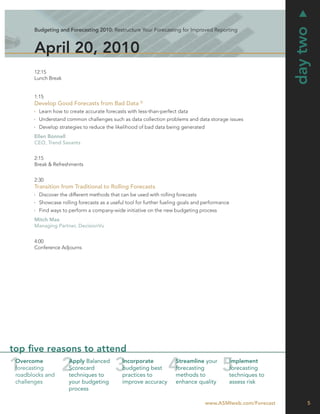 day two
       Budgeting and Forecasting 2010: Restructure Your Forecasting for Improved Reporting



       April 20, 2010
       12:15
       Lunch Break


       1:15
       Develop Good Forecasts from Bad Data ©
         Learn how to create accurate forecasts with less-than-perfect data
         Understand common challenges such as data collection problems and data storage issues
         Develop strategies to reduce the likelihood of bad data being generated
       Ellen Bonnell
       CEO, Trend Savants


       2:15
       Break & Refreshments


       2:30
       Transition from Traditional to Rolling Forecasts
         Discover the different methods that can be used with rolling forecasts
         Showcase rolling forecasts as a useful tool for further fueling goals and performance
         Find ways to perform a company-wide initiative on the new budgeting process
       Mitch Max
       Managing Partner, DecisionVu


       4:00
       Conference Adjourns




top ﬁve reasons to attend
 Overcome             Apply Balanced          Incorporate             Streamline your        Implement
 forecasting          Scorecard               budgeting best          forecasting            forecasting
 roadblocks and       techniques to           practices to            methods to             techniques to
 challenges           your budgeting          improve accuracy        enhance quality        assess risk
                      process

                                                                                   www.ASMIweb.com/Forecast        5
 
