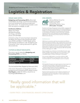 Budgeting and Forecasting 2010: Restructure Your Forecasting for Improved Reporting



    Logistics & Registration
    VENUE AND HOTEL:                                         CPE CREDITS:
    Budgeting and Forecasting 2010 will be held                                Delivery Method: Group-live
    at the Westin San Diego. A continental breakfast,                          Program Level: Basic
    lunch and refreshments will be provided each                               Prerequisites: None
                                                                               Advanced Preparation: None
    day of the event. A complimentary shuttle to and
                                                                               CPE Credits: 15 Credits
    from the airport is available, as well.
                                                             The American Strategic Management Institute (ASMI) is registered with
    Conference Address:                                      the National Association of State Boards of Accountancy (NASBA) as a
    Westin San Diego                                         sponsor of continuing professional education on the National Registry
                                                             of CPE Sponsors. State boards of accountancy have ﬁnal authority
    400 West Broadway                                        on the acceptance of individual courses for CPE credit. Complaints
                                                             regarding sponsors may be addressed to the National Registry of
    San Diego, CA 92101                                      CPE Sponsors, 150 Fourth Avenue North, Nashville, TN 37219-2417.
    phone: 619-239-4500                                      Website: www.nasba.org.

    A limited number of rooms have been reserved at
                                                             Quality Assurance
    the Westin San Diego at the prevailing per diem
    rate of $149 until March 19, 2010. Please call the       ASMI strives to provide you with the most productive and effective
                                                             educational experience possible. If after completing the course you feel
    hotel directly and reference code “Budgeting and         there is some way we can improve, please write your comments on the
    Forecasting” when making reservations to get the         evaluation form provided upon your arrival. Should you feel dissatisﬁed
    discounted rate.                                         with your learning experience and wish to request a credit or refund,
                                                             please submit it in writing no later than 10 business days after the end
                                                             of the training to: ASMI: Corporate Headquarters; 805 15th Street NW,
                                                             3rd Floor; Washington, D.C. 20005
    TUITION & GROUP DISCOUNTS:
                                                             Note: As speakers are conﬁrmed six months before the event, some
    The tuition rate for attending Budgeting and             speaker changes or topic changes may occur in the program. ASMI
                                                             is not responsible for speaker changes, but will work to ensure a
    Forecasting 2010 is as follows:                          comparable speaker is located to participate in the program.

                                                             If for any reason ASMI decides to cancel this conference, ASMI
     Offerings           *Early Bird Rate Regular Rate       accepts no responsibility for covering airfare, hotel or other costs
                                                             incurred by registrants, including delegates, sponsors and guests.
     Conference          *$1699             $1799
     Post Conference $199                   $199             Discounts
     Workshop
                                                             • All ‘Early Bird’ Discounts must require payment at time of registration
                                                               and before the cut-off date in order to receive any discount.
    *For the Early Bird Rate, Register by February 8, 2010   • Any discounts offered whether by ASMI (including team discounts)
                                                               must also require payment at the time of registration.
    * For more information on Group Discounts for            • All discount offers cannot be combined with any other offer.
                                                             • Discounts cannot be applied retroactively
    Budgeting and Forecasting 2010, please contact
    Paul Rogers at 858-737-4122 or email him at              Payment must be secured prior to the conference. If payment is not
                                                             received by the conference start date, a method of payment must
    Paul.Rogers@ASMIWeb.com                                  be presented at the time of registration in order to guarantee your
                                                             participation at the event.




    “Really good information that will
     be applicable.”
    – DAWN TRIGO - LEAD FINANCIAL ANALYST, CITRIX ONLINE



8   www.ASMIweb.com/Forecast
 