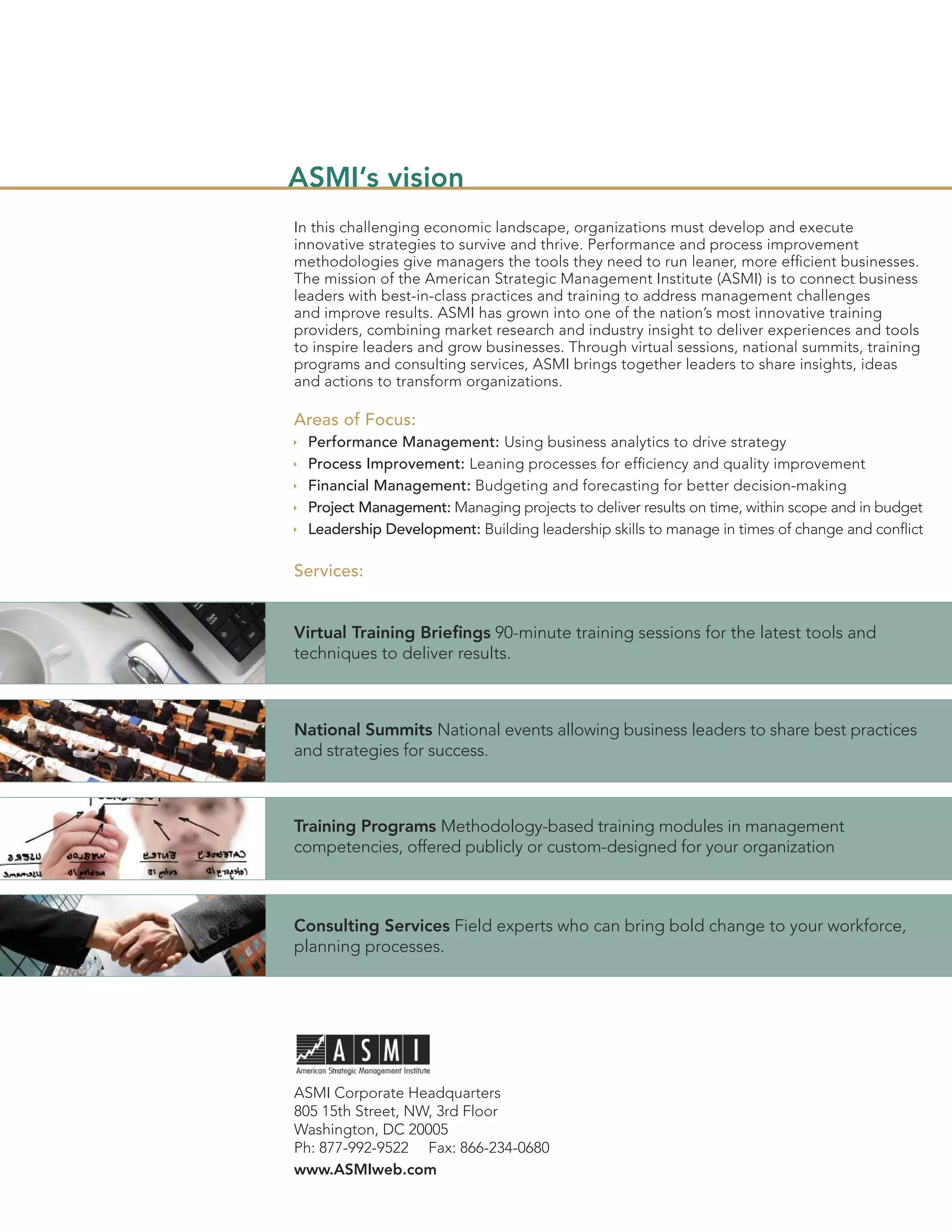 ASMI’s vision
In this challenging economic landscape, organizations must develop and execute
innovative strategies to survive and thrive. Performance and process improvement
methodologies give managers the tools they need to run leaner, more efﬁcient businesses.
The mission of the American Strategic Management Institute (ASMI) is to connect business
leaders with best-in-class practices and training to address management challenges
and improve results. ASMI has grown into one of the nation’s most innovative training
providers, combining market research and industry insight to deliver experiences and tools
to inspire leaders and grow businesses. Through virtual sessions, national summits, training
programs and consulting services, ASMI brings together leaders to share insights, ideas
and actions to transform organizations.

Areas of Focus:
  Performance Management: Using business analytics to drive strategy
  Process Improvement: Leaning processes for efﬁciency and quality improvement
  Financial Management: Budgeting and forecasting for better decision-making
  Project Management: Managing projects to deliver results on time, within scope and in budget
  Leadership Development: Building leadership skills to manage in times of change and conﬂict

Services:


Virtual Training Brieﬁngs 90-minute training sessions for the latest tools and
techniques to deliver results.



National Summits National events allowing business leaders to share best practices
and strategies for success.



Training Programs Methodology-based training modules in management
competencies, offered publicly or custom-designed for your organization



Consulting Services Field experts who can bring bold change to your workforce,
planning processes.




ASMI Corporate Headquarters
805 15th Street, NW, 3rd Floor
Washington, DC 20005
Ph: 877-992-9522 Fax: 866-234-0680
www.ASMIweb.com
 